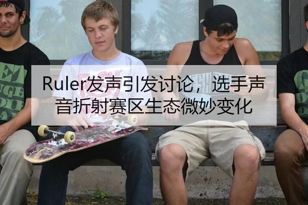 Ruler发声引发讨论，选手声音折射赛区生态微妙变化