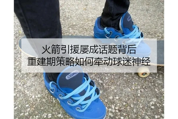 火箭引援屡成话题背后 重建期策略如何牵动球迷神经
